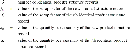 \begin{eqnarray*}  k &  = &  \mbox{number of identical product structure records} \\ f_{0} &  = &  \mbox{value of the scrap factor of the new product structure record} \\ f_{i} &  = &  \mbox{value of the scrap factor of the $i$th identical product structure} \\ & &  \mbox{record} \\ q_{0} &  = &  \mbox{value of the quantity per assembly of the new product structure} \\ & &  \mbox{record} \\ q_{i} &  = &  \mbox{value of the quantity per assembly of the $i$th identical product} \\ & &  \mbox{structure record} \end{eqnarray*}