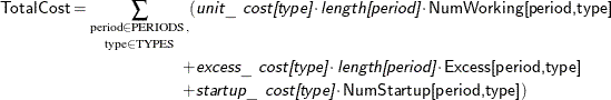 \[  \begin{split}  \Variable{TotalCost} = \underset { \text {type} \in \text {TYPES}}{\sum _{\text {period} \in \text {PERIODS},}} ( & \Argument{unit\_ cost[type]} \cdot \Argument{length[period]} \cdot \Variable{NumWorking[period,type]} \\ + & \Argument{excess\_ cost[type]} \cdot \Argument{length[period]} \cdot \Variable{Excess[period,type]} \\ + & \Argument{startup\_ cost[type]} \cdot \Variable{NumStartup[period,type]}) \\ \end{split}  \]