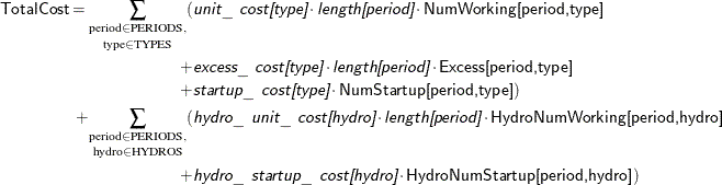 \begin{align*}  \Variable{TotalCost} = \underset {\text {type} \in \text {TYPES}}{\sum _{\text {period} \in \text {PERIODS},}} ( & \Argument{unit\_ cost[type]} \cdot \Argument{length[period]} \cdot \Variable{NumWorking[period,type]} \\ + & \Argument{excess\_ cost[type]} \cdot \Argument{length[period]} \cdot \Variable{Excess[period,type]} \\ + & \Argument{startup\_ cost[type]} \cdot \Variable{NumStartup[period,type]}) \\ + \underset {\text {hydro} \in \text {HYDROS}}{\sum _{\text {period} \in \text {PERIODS},}} ( & \Argument{hydro\_ unit\_ cost[hydro]} \cdot \Argument{length[period]} \cdot \Variable{HydroNumWorking[period,hydro]} \\ + & \Argument{hydro\_ startup\_ cost[hydro]} \cdot \Variable{HydroNumStartup[period,hydro]}) \end{align*}