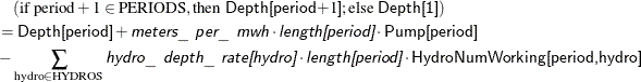 \begin{align*} & \quad (\text {if period} + 1 \in \text {PERIODS}, \text {then \Variable{Depth[period}$+1$\Variable{]}}; \text {else \Variable{Depth[1]}}) \\ & = \Variable{Depth[period]} + \Argument{meters\_ per\_ mwh} \cdot \Argument{length[period]} \cdot \Variable{Pump[period]} \\ & - \sum _{\text {hydro} \in \text {HYDROS}} \Argument{hydro\_ depth\_ rate[hydro]} \cdot \Argument{length[period]} \cdot \Variable{HydroNumWorking[period,hydro]} \end{align*}