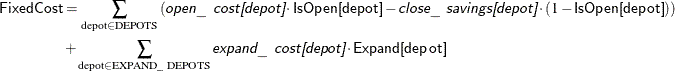 \begin{align*}  \Variable{FixedCost} & = \sum _{\text {depot} \in \text {DEPOTS}} \left(\Argument{open\_ cost[depot]} \cdot \Variable{IsOpen[depot]} - \Argument{close\_ savings[depot]} \cdot (1 - \Variable{IsOpen[depot]})\right) \\ & + \sum _{\text {depot} \in \text {EXPAND\_ DEPOTS}} \Argument{expand\_ cost[depot]} \cdot \Variable{Expand[depot]} \end{align*}