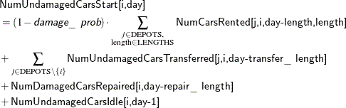 \begin{align*} & \Variable{NumUndamagedCarsStart[i,day]} \\ & = (1 - \Argument{damage\_ prob}) \cdot \sum _{\substack{j \in \text {DEPOTS},\\ \text {length} \in \text {LENGTHS}}} \Variable{NumCarsRented[j,i,day-length,length]} \\ & + \sum _{j \in \text {DEPOTS} \setminus \{ i\} } \Variable{NumUndamagedCarsTransferred[j,i,day-transfer\_ length]} \\ & + \Variable{NumDamagedCarsRepaired[i,day-repair\_ length]} \\ & + \Variable{NumUndamagedCarsIdle[i,day-1]} \end{align*}