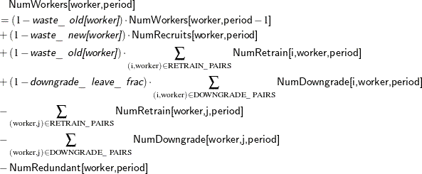 \begin{align*} & \quad \Variable{NumWorkers[worker,period]} \\ & = (1 - \Argument{waste\_ old[worker]}) \cdot \Variable{NumWorkers[worker,period}-1\Variable{]} \\ & + (1 - \Argument{waste\_ new[worker]}) \cdot \Variable{NumRecruits[worker,period]} \\ & + (1 - \Argument{waste\_ old[worker]}) \cdot \sum _{(\text {i},\text {worker}) \in \text {RETRAIN\_ PAIRS}} \Variable{NumRetrain[i,worker,period]} \\ & + (1 - \Argument{downgrade\_ leave\_ frac}) \cdot \sum _{(\text {i},\text {worker}) \in \text {DOWNGRADE\_ PAIRS}} \Variable{NumDowngrade[i,worker,period]} \\ & - \sum _{(\text {worker},\text {j}) \in \text {RETRAIN\_ PAIRS}} \Variable{NumRetrain[worker,j,period]} \\ & - \sum _{(\text {worker},\text {j}) \in \text {DOWNGRADE\_ PAIRS}} \Variable{NumDowngrade[worker,j,period]} \\ & - \Variable{NumRedundant[worker,period]} \end{align*}