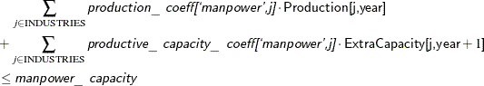 \begin{align*} & \quad \sum _{j \in \text {INDUSTRIES}} \Argument{production\_ coeff[`manpower,j]} \cdot \Variable{Production[j,year]} \\ & + \sum _{j \in \text {INDUSTRIES}} \Argument{productive\_ capacity\_ coeff[`manpower,j]} \cdot \Variable{ExtraCapacity[j,year}+1\Variable{]} \\ & \le \Argument{manpower\_ capacity} \end{align*}