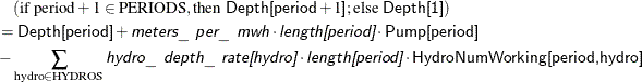 \begin{align*} & \quad (\text {if period} + 1 \in \text {PERIODS}, \text {then }\Variable{Depth[period}+1\Variable{]}; \text {else }\Variable{Depth[1]}) \\ & = \Variable{Depth[period]} + \Argument{meters\_ per\_ mwh} \cdot \Argument{length[period]} \cdot \Variable{Pump[period]} \\ & - \sum _{\text {hydro} \in \text {HYDROS}} \Argument{hydro\_ depth\_ rate[hydro]} \cdot \Argument{length[period]} \cdot \Variable{HydroNumWorking[period,hydro]} \end{align*}