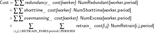\begin{align*}  \Variable{Cost} & = \sum \sum \Argument{redundancy\_ cost[worker]} \cdot \Variable{NumRedundant[worker,period]} \\ & + \sum \sum \Argument{shorttime\_ cost[worker]} \cdot \Variable{NumShorttime[worker,period]} \\ & + \sum \sum \Argument{overmanning\_ cost[worker]} \cdot \Variable{NumExcess[worker,period]} \\ & + \sum _{(\text {i},\text {j}) \in \mr{RETRAIN\_ PAIRS}} \sum _{\mr{period} \in \mr{PERIODS}} \Argument{retrain\_ cost[i,j]} \cdot \Variable{NumRetrain[i,j,period]} \end{align*}
