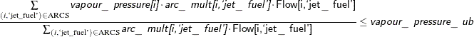 $\displaystyle { \frac{\sum \limits _{(i,\text {‘jet}\mr{\_ }\text {fuel’}) \in \text {ARCS}} \Argument{vapour\_ pressure[i]} \cdot \Argument{arc\_ mult[i,`jet\_ fuel']} \cdot \Variable{Flow[i,`jet\_ fuel']}}{\sum _{(i,\text {‘jet}\mr{\_ }\text {fuel’}) \in \text {ARCS}} \Argument{arc\_ mult[i,`jet\_ fuel']} \cdot \Variable{Flow[i,`jet\_ fuel']}} \le \Argument{vapour\_ pressure\_ ub} }$