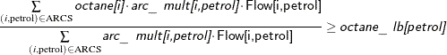 \[ \frac{\sum \limits _{(i,\text {petrol}) \in \text {ARCS}} \Argument{octane[i]} \cdot \Argument{arc\_ mult[i,petrol]} \cdot \Variable{Flow[i,petrol]}}{\sum \limits _{(i,\text {petrol}) \in \text {ARCS}} \Argument{arc\_ mult[i,petrol]} \cdot \Variable{Flow[i,petrol]}} \ge \Argument{octane\_ lb[petrol]} \]