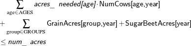 \begin{align*} & \quad \sum _{\text {age} \in \text {AGES}} \Argument{acres\_ needed[age]} \cdot \Variable{NumCows[age,year]} \\ & + \sum _{\text {group} \in \text {GROUPS}} \Variable{GrainAcres[group,year]} + \Variable{SugarBeetAcres[year]} \\ & \le \Argument{num\_ acres} \end{align*}
