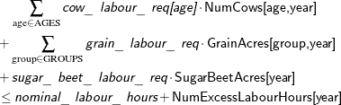 \begin{align*} & \quad \sum _{\text {age} \in \text {AGES}} \Argument{cow\_ labour\_ req[age]} \cdot \Variable{NumCows[age,year]} \\ & + \sum _{\text {group} \in \text {GROUPS}} \Argument{grain\_ labour\_ req} \cdot \Variable{GrainAcres[group,year]} \\ & + \Argument{sugar\_ beet\_ labour\_ req} \cdot \Variable{SugarBeetAcres[year]} \\ & \le \Argument{nominal\_ labour\_ hours} + \Variable{NumExcessLabourHours[year]} \end{align*}