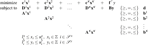 \[  \begin{array}{rlllllllllll} \mbox{minimize} &  {\mathbf{c}^1} \mathbf{x}^1 &  + &  {\mathbf{c}}^2 \mathbf{x}^2 &  + &  \ldots &  + &  {\mathbf{c}^{\kappa }} \mathbf{x}^{\kappa } &  + &  \mathbf{f}^{\top } y \\ \mbox{subject to} &  \mathbf{D}^1 \mathbf{x}^1 &  + &  \mathbf{D}^2 \mathbf{x}^2 &  + &  \ldots & &  \mathbf{D}^{\kappa } \mathbf{x}^{\kappa } &  + &  \mathbf{B} \mathbf{y} &  \{ \geq , =, \leq \}  &  \mathbf{d} \\ &  \mathbf{A}^1 \mathbf{x}^1 & & & & & & & & &  \{ \geq , =, \leq \}  &  \mathbf{b}^1 \\ & & &  \mathbf{A}^2 \mathbf{x}^2 & & & & & & &  \{ \geq , =, \leq \}  &  \mathbf{b}^2 \\ & & & & &  \ddots & & & & &  \{ \geq , =, \leq \}  &  \vdots \\ & & & & & & &  \mathbf{A}^{\kappa } \mathbf{x}^{\kappa } & & &  \{ \geq , =, \leq \}  &  \mathbf{b}^{\kappa } \\ &  \multicolumn{11}{l}{l_ i^ x \leq x_ i \leq u_ i^ x, \; \;  x_ i \in \mathbb {Z} \; \;  i \in \mathcal{S}^ x} \\ &  \multicolumn{11}{l}{l_ i^ y \leq y_ i \leq u_ i^ y, \; \;  y_ i \in \mathbb {Z} \; \;  i \in \mathcal{S}^ y} \\ \end{array}  \]