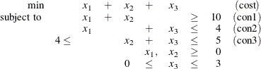 \[  \begin{array}{rllllllcrc} \mbox{min} & &  x_1 &  + &  x_2 &  + &  x_3 & & &  (\mbox{cost})\\ \mbox{ subject to }& &  x_1 &  + &  x_2 & & &  \geq &  10 &  (\mbox{con1})\\ & &  x_1 & & &  + &  x_3 &  \leq &  4 &  (\mbox{con2})\\ &  4 \leq & & &  x_2 &  + &  x_3 &  \leq &  5 &  (\mbox{con3})\\ & & & & &  x_1, &  x_2 &  \geq &  0 & \\ & & & &  0 &  \leq &  x_3 &  \leq &  3 & \\ \end{array}  \]