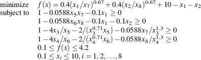 \[ \begin{array}{ll} \displaystyle \mathop \textrm{minimize}&  f(x) = 0.4 (x_{1}/x_{7})^{0.67} + 0.4 (x_{2}/x_{8})^{0.67} + 10 - x_{1} - x_{2} \\ \textrm{subject\  to}&  1 - 0.0588 x_5 x_7 - 0.1 x_1 \ge 0 \\ &  1 - 0.0588x_6 x_8 - 0.1 x_1 - 0.1 x_2 \ge 0 \\ &  1 - 4 x_3/x_5 - 2/(x_3^{0.71} x_5) - 0.0588 x_7/x_3^{1.3} \ge 0 \\ &  1 - 4 x_4/x_6 - 2/(x_4^{0.71} x_6) - 0.0588 x_8/x_4^{1.3} \ge 0 \\ &  0.1 \le f(x) \le 4.2 \\ &  0.1 \le x_ i \le 10, i=1,2, \ldots , 8 \end{array}  \]