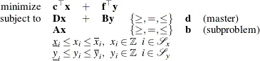 \[  \begin{array}{rllllll} \mbox{minimize} &  \mathbf{c}^{\top } \mathbf{x} &  + &  \mathbf{f}^{\top } \mathbf{y} \\ \mbox{subject to} &  \mathbf{D x} &  + &  \mathbf{B y} &  \{ \geq , =, \leq \}  &  \mathbf{d} &  \mbox{(master)} \\ &  \mathbf{A x} & & &  \{ \geq , =, \leq \}  &  \mathbf{b} &  \mbox{(subproblem)} \\ &  \multicolumn{5}{l}{\underline{x}_ i \leq x_ i \leq \overline{x}_ i, \; \;  x_ i \in \mathbb {Z} \; \;  i \in \mathcal{S}_ x} \\ &  \multicolumn{5}{l}{\underline{y}_ i \leq y_ i \leq \overline{y}_ i, \; \;  y_ i \in \mathbb {Z} \; \;  i \in \mathcal{S}_ y} \\ \end{array}  \]