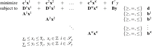 \[  \begin{array}{rlllllllllll} \mbox{minimize} &  {\mathbf{c}^1} \mathbf{x}^1 &  + &  {\mathbf{c}}^2 \mathbf{x}^2 &  + &  \ldots &  + &  {\mathbf{c}^{\kappa }} \mathbf{x}^{\kappa } &  + &  \mathbf{f}^{\top } y \\ \mbox{subject to} &  \mathbf{D}^1 \mathbf{x}^1 &  + &  \mathbf{D}^2 \mathbf{x}^2 &  + &  \ldots & &  \mathbf{D}^{\kappa } \mathbf{x}^{\kappa } &  + &  \mathbf{B} \mathbf{y} &  \{ \geq , =, \leq \}  &  \mathbf{d} \\ &  \mathbf{A}^1 \mathbf{x}^1 & & & & & & & & &  \{ \geq , =, \leq \}  &  \mathbf{b}^1 \\ & & &  \mathbf{A}^2 \mathbf{x}^2 & & & & & & &  \{ \geq , =, \leq \}  &  \mathbf{b}^2 \\ & & & & &  \ddots & & & & &  \{ \geq , =, \leq \}  &  \vdots \\ & & & & & & &  \mathbf{A}^{\kappa } \mathbf{x}^{\kappa } & & &  \{ \geq , =, \leq \}  &  \mathbf{b}^{\kappa } \\ &  \multicolumn{11}{l}{\underline{x}_ i \leq x_ i \leq \overline{x}_ i, \; \;  x_ i \in \mathbb {Z} \; \;  i \in \mathcal{S}_ x} \\ &  \multicolumn{11}{l}{\underline{y}_ i \leq y_ i \leq \overline{y}_ i, \; \;  y_ i \in \mathbb {Z} \; \;  i \in \mathcal{S}_ y} \\ \end{array}  \]