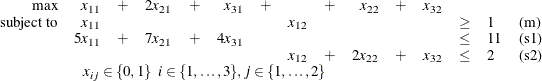 \[  \begin{array}{rrrrrrrrrrrrlll} \mbox{max} &  x_{11} &  + &  2 x_{21} &  + &  x_{31} &  + & &  + &  x_{22} &  + &  x_{32} \\ \mbox{subject to} &  x_{11} & & & & & &  x_{12} & & & & &  \geq &  1 &  \mbox{(m)} \\ &  5 x_{11} &  + &  7 x_{21} &  + &  4 x_{31} & & & & & & &  \leq &  11 &  \mbox{(s1)} \\ & & & & & & &  x_{12} &  + &  2 x_{22} &  + &  x_{32} &  \leq &  2 &  \mbox{(s2)} \\ &  \multicolumn{8}{c}{x_{ij} \in \{ 0,1\}  \; \;  i \in \{ 1,\dots ,3\} ,  j \in \{ 1,\dots ,2\} } \\ \end{array}  \]