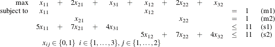 \[  \begin{array}{rrrrrrrrrrrrlll} \mbox{max} &  x_{11} &  + &  2 x_{21} &  + &  x_{31} &  + &  x_{12} &  + &  2 x_{22} &  + &  x_{32} \\ \mbox{subject to} &  x_{11} & & & & & &  x_{12} & & & & &  = &  1 &  \mbox{(m1)} \\ & & &  x_{21} & & & & & &  x_{22} & & &  = &  1 &  \mbox{(m2)} \\ &  5 x_{11} &  + &  7 x_{21} &  + &  4 x_{31} & & & & & & &  \leq &  11 &  \mbox{(s1)} \\ & & & & & & &  5 x_{12} &  + &  7 x_{22} &  + &  4 x_{32} &  \leq &  11 &  \mbox{(s2)} \\ &  \multicolumn{8}{c}{x_{ij} \in \{ 0,1\}  \; \;  i \in \{ 1,\dots ,3\} ,  j \in \{ 1,\dots ,2\} } \\ \end{array}  \]
