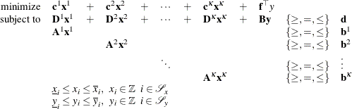\[ \begin{array}{rlllllllllll} \mbox{minimize} & {\mathbf{c}^1} \mathbf{x}^1 & + & {\mathbf{c}}^2 \mathbf{x}^2 & + & \cdots & + & {\mathbf{c}^{\kappa }} \mathbf{x}^{\kappa } & + & \mathbf{f}^{\top } y \\ \mbox{subject to} & \mathbf{D}^1 \mathbf{x}^1 & + & \mathbf{D}^2 \mathbf{x}^2 & + & \cdots & + & \mathbf{D}^{\kappa } \mathbf{x}^{\kappa } & + & \mathbf{B} \mathbf{y} & \{ \geq , =, \leq \} & \mathbf{d} \\ & \mathbf{A}^1 \mathbf{x}^1 & & & & & & & & & \{ \geq , =, \leq \} & \mathbf{b}^1 \\ & & & \mathbf{A}^2 \mathbf{x}^2 & & & & & & & \{ \geq , =, \leq \} & \mathbf{b}^2 \\ & & & & & \ddots & & & & & \{ \geq , =, \leq \} & \vdots \\ & & & & & & & \mathbf{A}^{\kappa } \mathbf{x}^{\kappa } & & & \{ \geq , =, \leq \} & \mathbf{b}^{\kappa } \\ & \multicolumn{11}{l}{\underline{x}_ i \leq x_ i \leq \overline{x}_ i, \; \; x_ i \in \mathbb {Z} \; \; i \in \mathcal{S}_ x} \\ & \multicolumn{11}{l}{\underline{y}_ i \leq y_ i \leq \overline{y}_ i, \; \; y_ i \in \mathbb {Z} \; \; i \in \mathcal{S}_ y} \\ \end{array} \]