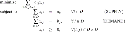 \[ \begin{array}{lrcllc} \displaystyle \mathop {\textrm{minimize}}& {\displaystyle \mathop \sum _{i\in O, j \in D}}c_{ij}x_{ij}& & & & \\ \textrm{subject to}& {\displaystyle \mathop \sum _{j \in D}x_{ij}} & = & a_ i, & \quad \forall i \in O & (\mr{SUPPLY}) \\ & {\displaystyle \mathop \sum _{i \in O}x_{ij}} & = & b_ j, & \quad \forall j \in D & (\mr{DEMAND}) \\ & x_{ij} & \geq & 0, & \quad \forall (i,j) \in O \times D & \end{array} \]