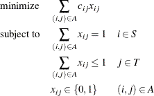 \begin{alignat*}{3}& \text {minimize} & & \quad \sum _{(i,j) \in A} c_{ij} x_{ij} \\ & \text {subject to} & & \quad \sum _{(i,j) \in A} x_{ij} = 1 & & \quad i \in S \\ & & & \quad \sum _{(i,j) \in A} x_{ij} \le 1 & & \quad j \in T \\ & & & \quad x_{ij} \in \{ 0,1\}  & & \quad (i,j) \in A \end{alignat*}
