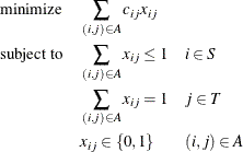 \begin{alignat*}{3}& \text {minimize} & & \quad \sum _{(i,j) \in A} c_{ij} x_{ij} \\ & \text {subject to} & & \quad \sum _{(i,j) \in A} x_{ij} \le 1 & & \quad i \in S \\ & & & \quad \sum _{(i,j) \in A} x_{ij} = 1 & & \quad j \in T \\ & & & \quad x_{ij} \in \{ 0,1\} & & \quad (i,j) \in A \end{alignat*}