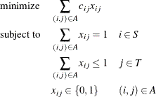 \begin{alignat*}{3}& \text {minimize} & & \quad \sum _{(i,j) \in A} c_{ij} x_{ij} \\ & \text {subject to} & & \quad \sum _{(i,j) \in A} x_{ij} = 1 & & \quad i \in S \\ & & & \quad \sum _{(i,j) \in A} x_{ij} \le 1 & & \quad j \in T \\ & & & \quad x_{ij} \in \{ 0,1\} & & \quad (i,j) \in A \end{alignat*}