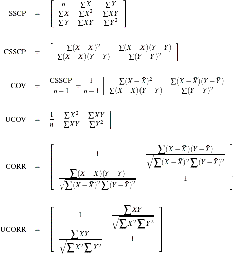 \begin{eqnarray*}  \mbox{~ ~ SSCP} & =&  \left[\begin{array}{ccc} n &  \sum X &  \sum Y \\ \sum X &  \sum X^2 &  \sum XY \\ \sum Y &  \sum XY &  \sum Y^2 \\ \end{array}\right] \\[.2in] \mbox{CSSCP} & =&  \left[\begin{array}{cc} \sum (X-\bar{X})^2 &  \sum (X-\bar{X})(Y-\bar{Y})\\ \sum (X-\bar{X})(Y-\bar{Y}) &  \sum (Y-\bar{Y})^2 \\ \end{array}\right] \\[.2in] \mbox{~ ~ ~ COV} & =&  \frac{\mbox{CSSCP}}{n-1}= \frac{\displaystyle 1}{\displaystyle n-1}\left[\begin{array}{cc} \sum (X-\bar{X})^2 &  \sum (X-\bar{X})(Y-\bar{Y})\\ \sum (X-\bar{X})(Y-\bar{Y}) &  \sum (Y-\bar{Y})^2 \\ \end{array}\right] \\[.2in] \mbox{~ UCOV} & =&  \frac{\displaystyle 1}{\displaystyle n}\left[\begin{array}{cc} \sum X^2 &  \sum XY\\ \sum XY &  \sum Y^2 \\ \end{array}\right] \\[.2in] \mbox{~ CORR} & =&  \left[\begin{array}{cc} 1 &  \frac{\displaystyle \sum (X-\bar{X})(Y-\bar{Y})}{\displaystyle \sqrt {\sum (X-\bar{X})^2\sum (Y-\bar{Y})^2}} \\ \frac{\displaystyle \sum (X-\bar{X})(Y-\bar{Y})}{\sqrt {\displaystyle \sum (X-\bar{X})^2\sum (Y-\bar{Y})^2}} &  1 \\ \end{array}\right] \\[.2in] \mbox{UCORR} & =&  \left[\begin{array}{cc} 1 &  \frac{\displaystyle \sum XY}{\displaystyle \sqrt {\sum X^2\sum Y^2}} \\ \frac{\displaystyle \sum XY}{\displaystyle \sqrt {\sum X^2\sum Y^2}} &  1 \\ \end{array}\right] \\ \end{eqnarray*}