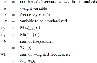 \begin{eqnarray*}  n &  = &  \mr {number~  of~  observations~  used~  in~  the~  analysis} \\ w &  = &  \mr {weight~  variable} \\ f &  = &  \mr {frequency~  variable} \\ x &  = &  \mr {variable~  to~  be~  standardized} \\ x_{(n)}& = &  \mbox{Max}_{i=1}^ n (x_ i) \\ x_{(1)}& = &  \mbox{Min}_{i=1}^ n (x_ i) \\ F &  = &  \mr {sum~  of~  frequencies} \\ &  = &  \Sigma _{i=1}^ n f_ i \\ \mr {WF}&  = &  \mr {sum~  of~  weighted~  frequencies} \\ &  = &  \Sigma _{i=1}^ n w_ i f_ i \\ \end{eqnarray*}