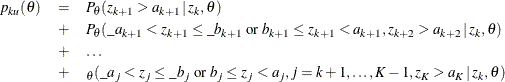 \begin{eqnarray*}  p_{ku} ( \theta ) &  = &  P_{\theta }( z_{k+1} > a_{k+1} \,  | \,  z_{k}, \theta ) \\ &  + &  P_{\theta }( \_ a_{k+1} < z_{k+1} \leq \_ b_{k+1} \;  \mr {or} \;  b_{k+1} \leq z_{k+1} < a_{k+1}, z_{k+2} > a_{k+2} \,  | \,  z_{k}, \theta ) \\ &  + &  \ldots \\ &  + &  _{\theta }( \_ a_{j} < z_{j} \leq \_ b_{j} \;  \mr {or} \;  b_{j} \leq z_{j} < a_{j}, j=k+1, \ldots , K-1, z_{K} > a_{K} \,  | \,  z_{k}, \theta ) \end{eqnarray*}