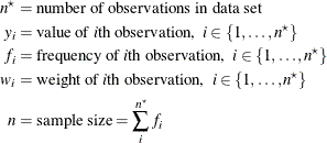 \begin{align*}  n^\star & = \mbox{number of observations in data set} \\ y_ i & = \mbox{value of \Mathtext{i}th observation,} \; \;  i \in \{ 1, \ldots , n^\star \}  \\ f_ i & = \mbox{frequency of \Mathtext{i}th observation,} \; \;  i \in \{ 1, \ldots , n^\star \}  \\ w_ i & = \mbox{weight of \Mathtext{i}th observation,} \; \;  i \in \{ 1, \ldots , n^\star \}  \\ n & = \mbox{sample size} = \sum _ i^{n^\star } f_ i \end{align*}