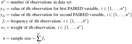\begin{align*}  n^\star & = \mbox{number of observations in data set} \\ y_{1i} & = \mbox{value of \Mathtext{i}th observation for first PAIRED variable,} \; \;  i \in \{ 1, \ldots , n^\star \}  \\ y_{2i} & = \mbox{value of \Mathtext{i}th observation for second PAIRED variable,} \; \;  i \in \{ 1, \ldots , n^\star \}  \\ f_ i & = \mbox{frequency of \Mathtext{i}th observation,} \; \;  i \in \{ 1, \ldots , n^\star \}  \\ w_ i & = \mbox{weight of \Mathtext{i}th observation,} \; \;  i \in \{ 1, \ldots , n^\star \}  \\ n & = \mbox{sample size} = \sum _ i^{n^\star } f_ i \end{align*}