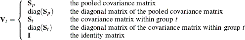 \[  \mb{V}_ t = \left\{  \begin{array}{lcl} \mb{S}_ p & &  \mbox{the pooled covariance matrix} \\ \mbox{diag}(\mb{S}_ p) & &  \mbox{the diagonal matrix of the pooled covariance matrix} \\ \mb{S}_ t & &  \mbox{the covariance matrix within group } t \\ \mbox{diag}(\mb{S}_ t) & &  \mbox{the diagonal matrix of the covariance matrix within group } t \\ \mb{I} & &  \mbox{the identity matrix} \\ \end{array} \right.  \]