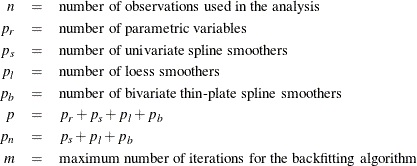 \begin{eqnarray*}  n &  = &  \mr{number~  of~  observations~  used~  in~  the~  analysis} \\ p_ r &  = &  \mr{number~  of~  parametric~  variables} \\ p_ s &  = &  \mr{number~  of~  univariate~  spline~  smoothers} \\ p_ l &  = &  \mr{number~  of~  loess~  smoothers}\\ p_ b &  = &  \mr{number~  of~  bivariate~  \text {thin-plate}~  spline~  smoothers} \\ p &  = &  p_ r + p_ s + p_ l + p_ b \\ p_ n &  = &  p_ s + p_ l + p_ b \\ m &  = &  \mr{maximum~  number~  of~  iterations~  for~  the~  backfitting~  algorithm} \\ \end{eqnarray*}