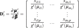 \[ \mb{D}^\prime _ i = \frac{\partial \bmu _{i}^{\prime }}{\partial \bbeta } = \left[\begin{array}{ccc} \displaystyle \frac{x_{i11}}{g^{\prime }(\mu _{i1})} & \ldots & \displaystyle \frac{x_{in_ i1}}{g^{\prime }(\mu _{in_ i})} \\ \vdots & & \vdots \\ \displaystyle \frac{x_{i1p}}{g^{\prime }(\mu _{i1})} & \ldots & \displaystyle \frac{x_{in_ ip}}{g^{\prime }(\mu _{in_ i})} \\ \end{array} \right] \]