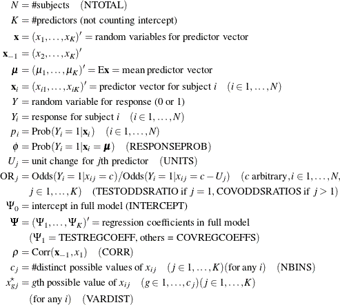 \begin{align*} N & = \# \text {subjects}\quad (\text {NTOTAL}) \\ K & = \# \text {predictors (not counting intercept)} \\ \mb{x} & = (x_{1}, \ldots , x_{K})’ = \text {random variables for predictor vector} \\ \mb{x}_{-1} & = (x_{2}, \ldots , x_{K})’ \\ \bmu & = (\mu _{1}, \ldots , \mu _{K})’ = \mr{E}\mb{x} = \text {mean predictor vector} \\ \mb{x}_ i & = (x_{i1}, \ldots , x_{iK})’ = \text {predictor vector for subject } i \quad (i \in 1, \ldots , N) \\ Y & = \text {random variable for response (0 or 1)} \\ Y_ i & = \text {response for subject } i \quad (i \in 1, \ldots , N) \\ p_ i & = \mr{Prob} (Y_ i = 1 | \mb{x}_ i) \quad (i \in 1, \ldots , N) \\ \phi & = \mr{Prob} (Y_ i = 1 | \mb{x}_ i = \bmu ) \quad (\text {RESPONSEPROB}) \\ U_ j & = \text {unit change for }j\text {th predictor} \quad (\text {UNITS})\\ \mr{OR}_ j & = \mr{Odds} (Y_ i = 1 | x_{ij} = c) / \mr{Odds} (Y_ i = 1 | x_{ij} = c - U_ j) \quad (c \text { arbitrary}, i \in 1, \ldots , N, \\ & \quad j \in 1, \ldots , K)\quad \text {(TESTODDSRATIO if }j = 1, \text {COVODDSRATIOS if }j > 1) \\ \Psi _0 & = \text {intercept in full model (INTERCEPT)} \\ \bPsi & = (\Psi _1, \ldots , \Psi _ K)’ = \text {regression coefficients in full model} \\ & \quad (\Psi _1 = \text {TESTREGCOEFF, others = COVREGCOEFFS}) \\ \rho & = \mr{Corr}(\mb{x}_{-1}, x_1) \quad (\text {CORR}) \\ c_ j & = \# \text {distinct possible values of } x_{ij} \quad (j \in 1,\ldots , K) (\text {for any }i) \quad (\text {NBINS}) \\ x^\star _{gj}& = g\text {th possible value of } x_{ij} \quad (g \in 1, \ldots , c_ j) (j \in 1, \ldots , K) \\ & \quad (\mbox{for any }i) \quad (\mbox{VARDIST}) \\ \end{align*}