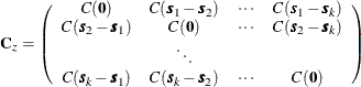 \[ \mb{C}_ z = \left( \begin{array}{cccc} C(\Strong{0}) & C(\bm {s}_1-\bm {s}_2) & \cdots & C(\bm {s}_1-\bm {s}_ k)\\ C(\bm {s}_2-\bm {s}_1) & C(\Strong{0}) & \cdots & C(\bm {s}_2-\bm {s}_ k)\\ & \ddots & & \\ C(\bm {s}_ k-\bm {s}_1) & C(\bm {s}_ k-\bm {s}_2) & \cdots & C(\Strong{0}) \end{array} \right) \]