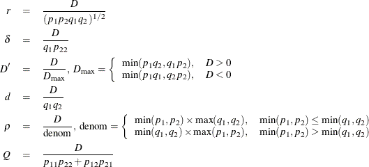 \begin{eqnarray*}  r &  = &  \frac{ D }{ (p_1 p_2 q_1 q_2)^{1/2} } \\ \delta &  = &  \frac{ D }{q_1 p_{22} } \\ D’ &  = &  \frac{ D }{D_{\max }}, \mbox{ }D_{\max } = \left\{ \begin{array}{ll} \min (p_1 q_2, q_1 p_2), &  D > 0\\ \min (p_1 q_1, q_2 p_2), &  D < 0 \end{array} \right. \\ d &  = &  \frac{D }{q_1 q_2 } \\ \rho &  = &  \frac{ D }{\mbox{denom}}, \mbox{ denom} = \left\{ \begin{array}{ll} \min (p_1,p_2)\times \max (q_1,q_2), &  \min (p_1,p_2)\le \min (q_1,q_2)\\ \min (q_1,q_2)\times \max (p_1,p_2), &  \min (p_1,p_2)>\min (q_1,q_2) \end{array} \right. \\ Q &  = &  \frac{ D }{p_{11}p_{22} + p_{12} p_{21}} \end{eqnarray*}