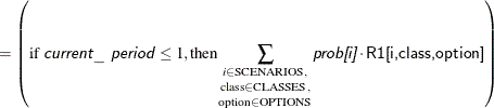 $\displaystyle = \left(\text {if \Argument{current\_ period}} \le 1, \text {then}\underset {\text {option} \in \text {OPTIONS}}{\underset {\text {class} \in \text {CLASSES},}{\sum _{i \in \text {SCENARIOS},}}}\Argument{prob[i]} \cdot \Variable{R1[i,class,option]}\right)  $