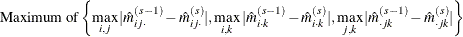 \[  \mbox{Maximum of}\left\{ \max _{i,j}|\hat m_{ij\cdot }^{(s-1)}-\hat m_{ij\cdot }^{(s)}| , \max _{i,k}|\hat m_{i\cdot k}^{(s-1)}-\hat m_{i\cdot k}^{(s)}| , \max _{j,k}|\hat m_{\cdot jk}^{(s-1)}-\hat m_{\cdot jk}^{(s)}| \right\}   \]