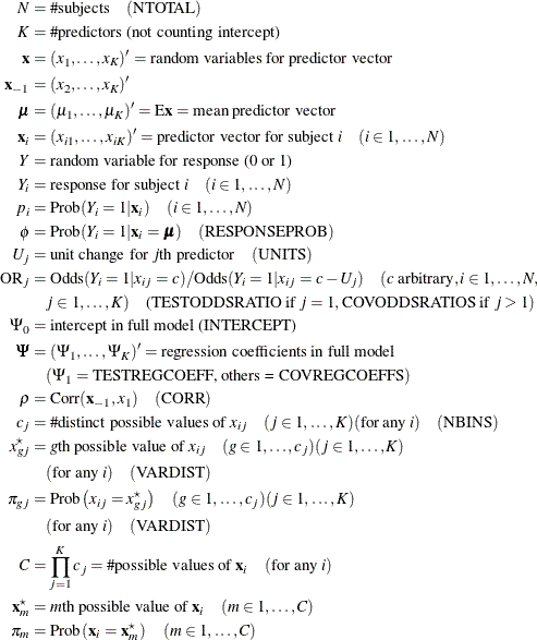 \begin{align*}  N & = \# \text {subjects}\quad (\text {NTOTAL}) \\ K & = \# \text {predictors (not counting intercept)} \\ \mb {x} & = (x_{1}, \ldots , x_{K})’ = \text {random variables for predictor vector} \\ \mb {x}_{-1} & = (x_{2}, \ldots , x_{K})’ \\ \bmu & = (\mu _{1}, \ldots , \mu _{K})’ = \mr {E}\mb {x} = \text {mean predictor vector} \\ \mb {x}_ i & = (x_{i1}, \ldots , x_{iK})’ = \text {predictor vector for subject } i \quad (i \in 1, \ldots , N) \\ Y & = \text {random variable for response (0 or 1)} \\ Y_ i & = \text {response for subject } i \quad (i \in 1, \ldots , N) \\ p_ i & = \mr {Prob} (Y_ i = 1 | \mb {x}_ i) \quad (i \in 1, \ldots , N) \\ \phi & = \mr {Prob} (Y_ i = 1 | \mb {x}_ i = \bmu ) \quad (\text {RESPONSEPROB}) \\ U_ j & = \text {unit change for }j\text {th predictor} \quad (\text {UNITS})\\ \mr {OR}_ j & = \mr {Odds} (Y_ i = 1 | x_{ij} = c) / \mr {Odds} (Y_ i = 1 | x_{ij} = c - U_ j) \quad (c \text { arbitrary}, i \in 1, \ldots , N, \\ &  \quad j \in 1, \ldots , K)\quad \text {(TESTODDSRATIO if }j = 1, \text {COVODDSRATIOS if }j > 1) \\ \Psi _0 & = \text {intercept in full model (INTERCEPT)} \\ \bPsi & = (\Psi _1, \ldots , \Psi _ K)’ = \text {regression coefficients in full model} \\ &  \quad (\Psi _1 = \text {TESTREGCOEFF, others = COVREGCOEFFS}) \\ \rho & = \mr {Corr}(\mb {x}_{-1}, x_1) \quad (\text {CORR}) \\ c_ j & = \# \text {distinct possible values of } x_{ij} \quad (j \in 1,\ldots , K) (\text {for any }i) \quad (\text {NBINS}) \\ x^\star _{gj}& = g\text {th possible value of } x_{ij} \quad (g \in 1, \ldots , c_ j) (j \in 1, \ldots , K) \\ &  \quad (\mbox{for any }i) \quad (\mbox{VARDIST}) \\ \pi _{gj} & = \mr {Prob} \left( x_{ij} = x^\star _{gj} \right) \quad (g \in 1, \ldots , c_ j) (j \in 1, \ldots , K) \\ &  \quad (\text {for any }i) \quad (\text {VARDIST}) \\ C & = \prod _{j=1}^{K} c_ j = \# \text {possible values of }\mb {x}_ i \quad (\text {for any }i) \\ \mb {x}^\star _ m & = m\text {th possible value of }\mb {x}_ i\quad (m \in 1, \ldots , C) \\ \pi _ m & = \mr {Prob}\left(\mb {x}_ i = \mb {x}^\star _ m \right)\quad (m \in 1, \ldots , C) \end{align*}