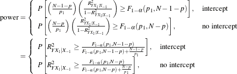 \begin{align*}  \mr {power} & = \left\{  \begin{array}{ll} P\left[\left(\frac{N-1-p}{p_1}\right) \left( \frac{R^2_{Y X_1|X_{-1}}}{1 - R^2_{Y X_1|X_{-1}}} \right) \ge F_{1-\alpha }(p_1, N-1-p)\right], &  \mbox{intercept} \\ P\left[\left(\frac{N-p}{p_1}\right) \left( \frac{R^2_{Y X_1|X_{-1}}}{1 - R^2_{Y X_1|X_{-1}}} \right) \ge F_{1-\alpha }(p_1, N-p)\right], &  \mbox{no intercept} \\ \end{array} \right. \\ & = \left\{  \begin{array}{ll} P\left[ R^2_{Y X_1|X_{-1}} \ge \frac{F_{1-\alpha }(p_1, N-1-p)}{F_{1-\alpha }(p_1, N-1-p) + \frac{N-1-p}{p_1}} \right], &  \mbox{intercept} \\ P\left[ R^2_{Y X_1|X_{-1}} \ge \frac{F_{1-\alpha }(p_1, N-p)}{F_{1-\alpha }(p_1, N-p) + \frac{N-p}{p_1}} \right], &  \mbox{no intercept} \\ \end{array} \right. \\ \end{align*}