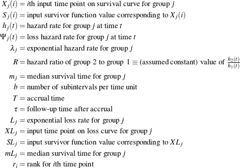 \begin{align*}  X_ j(i) & = \mbox{$i$th input time point on survival curve for group \Mathtext{j}} \\ S_ j(i) & = \mbox{input survivor function value corresponding to $X_ j(i)$} \\ h_ j(t) & = \mbox{hazard rate for group \Mathtext{j} at time \Mathtext{t}} \\ \Psi _ j(t) & = \mbox{loss hazard rate for group \Mathtext{j} at time \Mathtext{t}} \\ \lambda _ j & = \mbox{exponential hazard rate for group \Mathtext{j}} \\ R & = \mbox{hazard ratio of group 2 to group 1 $\equiv $ (assumed constant) value of $\frac{h_2(t)}{h_1(t)}$} \\ m_ j & = \mbox{median survival time for group \Mathtext{j}} \\ b & = \mbox{number of subintervals per time unit} \\ T & = \mbox{accrual time} \\ \tau & = \mbox{follow-up time after accrual} \\ L_ j & = \mbox{exponential loss rate for group \Mathtext{j}} \\ XL_ j & = \mbox{input time point on loss curve for group \Mathtext{j}} \\ SL_ j & = \mbox{input survivor function value corresponding to $XL_ j$} \\ mL_ j & = \mbox{median survival time for group \Mathtext{j}} \\ r_ i & = \mbox{rank for $i$th time point} \\ \end{align*}