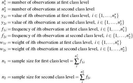 \begin{align*}  n^\star _1 & = \mbox{number of observations at first class level} \\ n^\star _2 & = \mbox{number of observations at second class level} \\ y_{1i} & = \mbox{value of \Mathtext{i}th observation at first class level,} \; \;  i \in \{ 1, \ldots , n^\star _1\}  \\ y_{2i} & = \mbox{value of \Mathtext{i}th observation at second class level,} \; \;  i \in \{ 1, \ldots , n^\star _2\}  \\ f_{1i} & = \mbox{frequency of \Mathtext{i}th observation at first class level,} \; \;  i \in \{ 1, \ldots , n^\star _1\}  \\ f_{2i} & = \mbox{frequency of \Mathtext{i}th observation at second class level,} \; \;  i \in \{ 1, \ldots , n^\star _2\}  \\ w_{1i} & = \mbox{weight of \Mathtext{i}th observation at first class level,} \; \;  i \in \{ 1, \ldots , n^\star _1\}  \\ w_{2i} & = \mbox{weight of \Mathtext{i}th observation at second class level,} \; \;  i \in \{ 1, \ldots , n^\star _2\}  \\ n_1 & = \mbox{sample size for first class level} = \sum _ i^{n^\star _1} f_{1i} \\ n_2 & = \mbox{sample size for second class level} = \sum _ i^{n^\star _2} f_{2i} \end{align*}