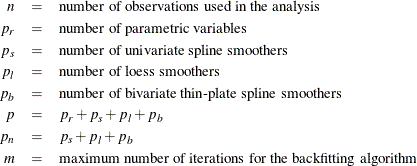 \begin{eqnarray*} n & = & \mr{number~ of~ observations~ used~ in~ the~ analysis} \\ p_ r & = & \mr{number~ of~ parametric~ variables} \\ p_ s & = & \mr{number~ of~ univariate~ spline~ smoothers} \\ p_ l & = & \mr{number~ of~ loess~ smoothers}\\ p_ b & = & \mr{number~ of~ bivariate~ \text {thin-plate}~ spline~ smoothers} \\ p & = & p_ r + p_ s + p_ l + p_ b \\ p_ n & = & p_ s + p_ l + p_ b \\ m & = & \mr{maximum~ number~ of~ iterations~ for~ the~ backfitting~ algorithm} \\ \end{eqnarray*}
