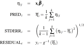 \begin{eqnarray*} \eta _{ij} & =& \mb{x}_ i\widehat{\bbeta }_ j \\ \mr{PRED}_ i & =& \overline{\eta }_ i = \frac{1}{k} \sum _{j=1}^{k}\eta _{ij} \\ \mr{STDERR}_ i & =& \left( \frac{1}{k-1} \sum _{j=1}^{k} \left(\eta _{ij} - \overline{\eta }_ i\right)^2 \right)^{1/2} \\ \mr{RESIDUAL}_ i & =& y_ i - g^{-1}\left(\overline{\eta }_ i\right) \end{eqnarray*}