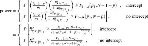 \begin{align*} \mr{power} & = \left\{ \begin{array}{ll} P\left[\left(\frac{N-1-p}{p_1}\right) \left( \frac{R^2_{Y X_1|X_{-1}}}{1 - R^2_{Y X_1|X_{-1}}} \right) \ge F_{1-\alpha }(p_1, N-1-p)\right], & \mbox{intercept} \\ P\left[\left(\frac{N-p}{p_1}\right) \left( \frac{R^2_{Y X_1|X_{-1}}}{1 - R^2_{Y X_1|X_{-1}}} \right) \ge F_{1-\alpha }(p_1, N-p)\right], & \mbox{no intercept} \\ \end{array} \right. \\ & = \left\{ \begin{array}{ll} P\left[ R^2_{Y X_1|X_{-1}} \ge \frac{F_{1-\alpha }(p_1, N-1-p)}{F_{1-\alpha }(p_1, N-1-p) + \frac{N-1-p}{p_1}} \right], & \mbox{intercept} \\ P\left[ R^2_{Y X_1|X_{-1}} \ge \frac{F_{1-\alpha }(p_1, N-p)}{F_{1-\alpha }(p_1, N-p) + \frac{N-p}{p_1}} \right], & \mbox{no intercept} \\ \end{array} \right. \\ \end{align*}
