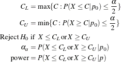 \begin{align*} C_ L & = \max \{ C: P(X \le C | p_0) \le \frac{\alpha }{2}\} \\ C_ U & = \min \{ C: P(X \ge C | p_0) \le \frac{\alpha }{2}\} \\ \mbox{Reject } H_0 & \mbox{ if } \; X \le C_ L \, \mbox{or} \, X \ge C_ U \\ \alpha _ a & = P(X \le C_ L \, \mbox{or} \, X \ge C_ U | p_0) \\ \mr{power} & = P(X \le C_ L \, \mbox{or} \, X \ge C_ U | p) \end{align*}