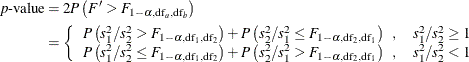 \begin{align*} p\mbox{-value} & = 2 P\left(F^{\prime } > F_{1-\alpha , \mr{df}_ a, \mr{df}_ b}\right) \\ & = \left\{ \begin{array}{ll} P\left(s_1^2/s_2^2 > F_{1-\alpha , \mr{df}_1, \mr{df}_2}\right) + P\left(s_2^2/s_1^2 \le F_{1-\alpha , \mr{df}_2, \mr{df}_1}\right) \; \; , & s_1^2/s_2^2 \ge 1 \\ P\left(s_1^2/s_2^2 \le F_{1-\alpha , \mr{df}_1, \mr{df}_2}\right) + P\left(s_2^2/s_1^2 > F_{1-\alpha , \mr{df}_2, \mr{df}_1}\right) \; \; , & s_1^2/s_2^2 < 1 \\ \end{array} \right. \end{align*}
